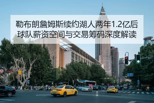 勒布朗詹姆斯续约湖人两年1.2亿后球队薪资空间与交易筹码深度解读